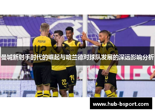 曼城新射手时代的崛起与哈兰德对球队发展的深远影响分析 曼城新射手时代的崛起与哈兰德对球队发展的深远影响分析