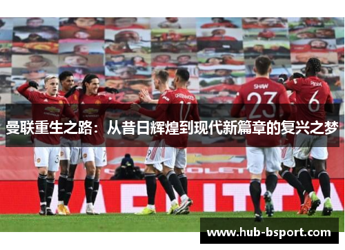 曼联重生之路:从昔日辉煌到现代新篇章的复兴之梦 曼联重生之路:从昔日辉煌到现代新篇章的复兴之梦