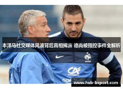 本泽马社交媒体风波背后真相揭露 德尚被指控事件全解析 本泽马社交媒体风波背后真相揭露 德尚被指控事件全解析