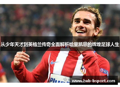 从少年天才到英格兰传奇全面解析哈里凯恩的辉煌足球人生 从少年天才到英格兰传奇全面解析哈里凯恩的辉煌足球人生