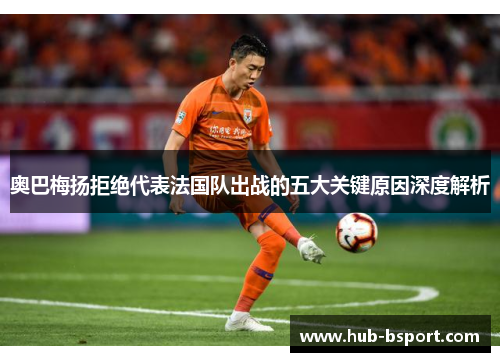 奥巴梅扬拒绝代表法国队出战的五大关键原因深度解析 奥巴梅扬拒绝代表法国队出战的五大关键原因深度解析