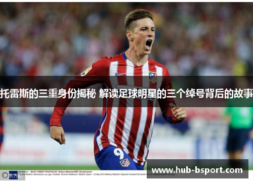 托雷斯的三重身份揭秘 解读足球明星的三个绰号背后的故事 托雷斯的三重身份揭秘 解读足球明星的三个绰号背后的故事