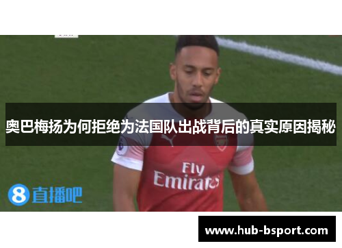 奥巴梅扬为何拒绝为法国队出战背后的真实原因揭秘