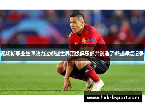 桑切斯职业生涯效力过哪些世界顶级俱乐部并创造了哪些辉煌记录