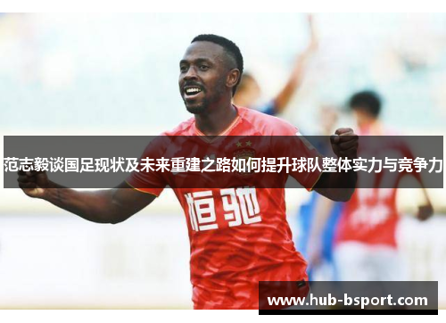 范志毅谈国足现状及未来重建之路如何提升球队整体实力与竞争力