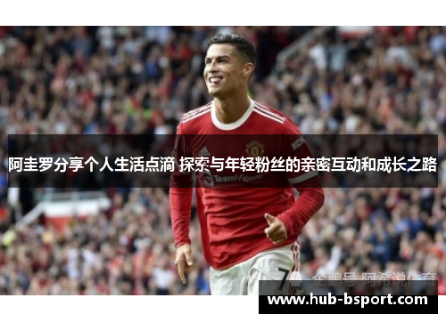 阿圭罗分享个人生活点滴 探索与年轻粉丝的亲密互动和成长之路