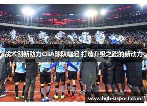 战术创新助力CBA球队崛起 打造升级之路的新动力