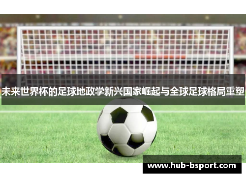 未来世界杯的足球地政学新兴国家崛起与全球足球格局重塑