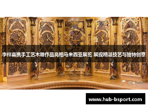 李梓嘉携手工艺木雕作品亮相马来西亚展览 展现精湛技艺与独特创意