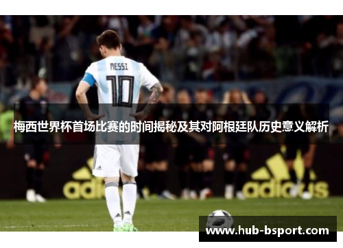 梅西世界杯首场比赛的时间揭秘及其对阿根廷队历史意义解析