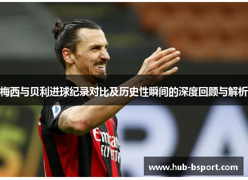 梅西与贝利进球纪录对比及历史性瞬间的深度回顾与解析