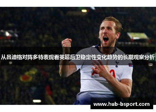 从吕迪格对阵多特表现看英超后卫稳定性变化趋势的长期观察分析