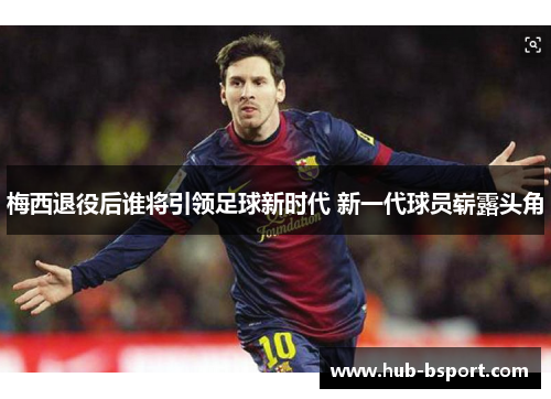 梅西退役后谁将引领足球新时代 新一代球员崭露头角