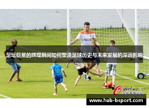 足坛巨星的辉煌瞬间如何塑造足球历史与未来发展的深远影响
